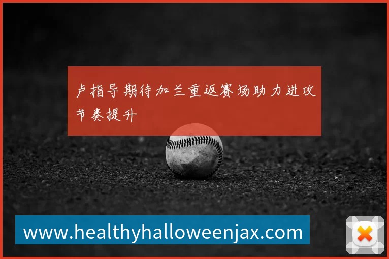 卢指导期待加兰重返赛场助力进攻节奏提升